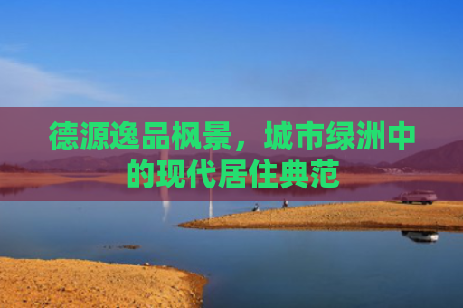 德源逸品枫景，城市绿洲中的现代居住典范