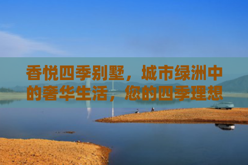 香悦四季别墅，城市绿洲中的奢华生活，您的四季理想家园