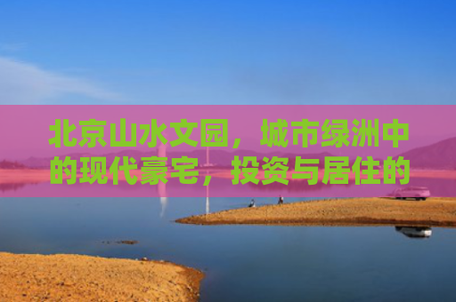 北京山水文园，城市绿洲中的现代豪宅，投资与居住的理想选择