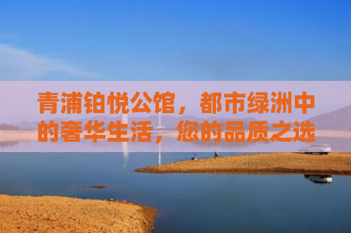 青浦铂悦公馆，都市绿洲中的奢华生活，您的品质之选