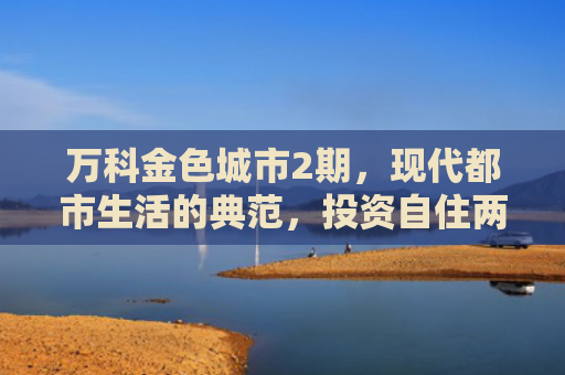 万科金色城市2期，现代都市生活的典范，投资自住两相宜的房产选择