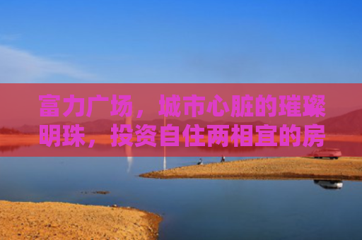 富力广场，城市心脏的璀璨明珠，投资自住两相宜的房产新选择
