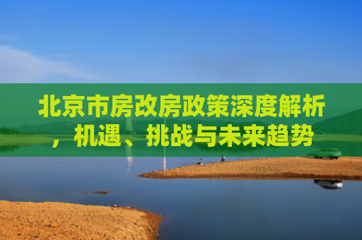 北京市房改房政策深度解析，机遇、挑战与未来趋势