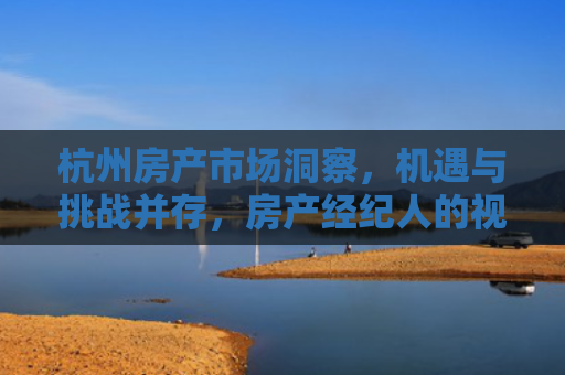 杭州房产市场洞察，机遇与挑战并存，房产经纪人的视角