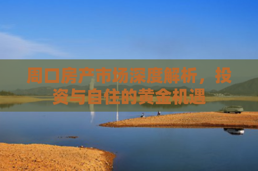 周口房产市场深度解析，投资与自住的黄金机遇