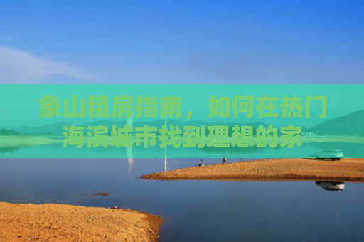 象山租房指南，如何在热门海滨城市找到理想的家