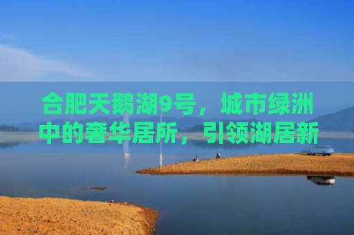 合肥天鹅湖9号，城市绿洲中的奢华居所，引领湖居新风尚