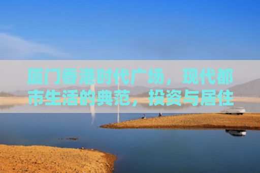 厦门香港时代广场，现代都市生活的典范，投资与居住的理想选择