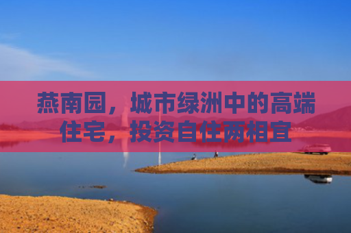 燕南园，城市绿洲中的高端住宅，投资自住两相宜