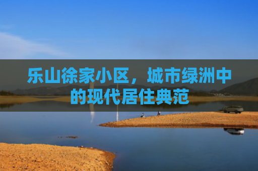乐山徐家小区，城市绿洲中的现代居住典范