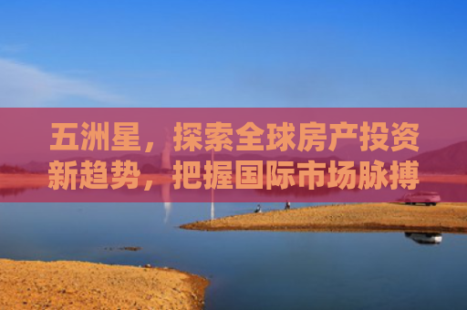 五洲星，探索全球房产投资新趋势，把握国际市场脉搏