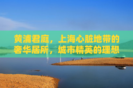 黄浦君庭，上海心脏地带的奢华居所，城市精英的理想家园