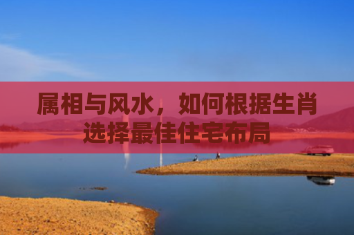 属相与风水，如何根据生肖选择最佳住宅布局