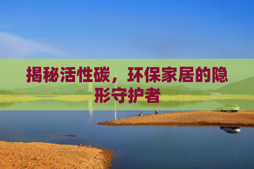 揭秘活性碳，环保家居的隐形守护者