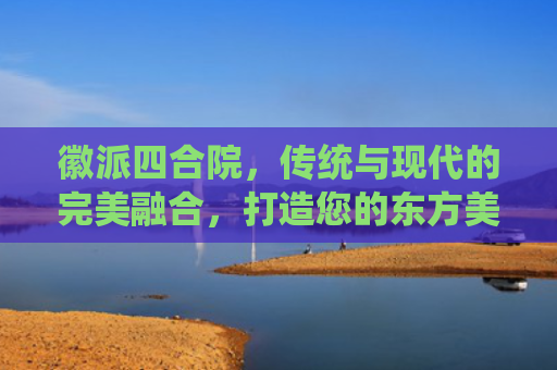 徽派四合院，传统与现代的完美融合，打造您的东方美学家园