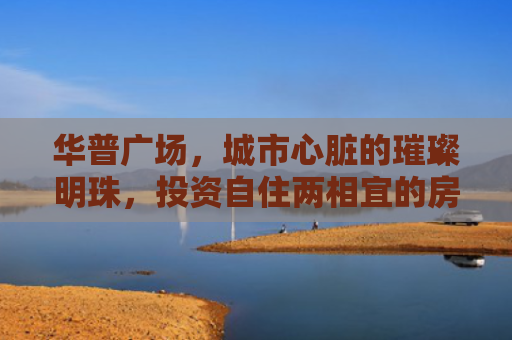 华普广场，城市心脏的璀璨明珠，投资自住两相宜的房产新选择