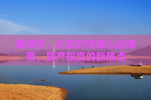 媒体村，北京的传媒心脏地带，房产投资的新热点