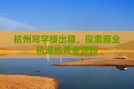 杭州写字楼出租，探索商业机遇的黄金地段