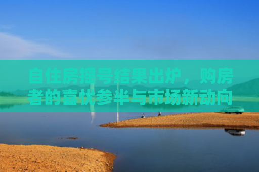 自住房摇号结果出炉，购房者的喜忧参半与市场新动向