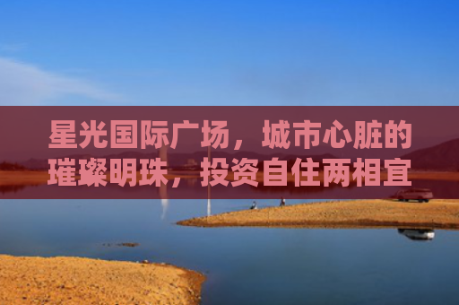 星光国际广场，城市心脏的璀璨明珠，投资自住两相宜的房产新宠