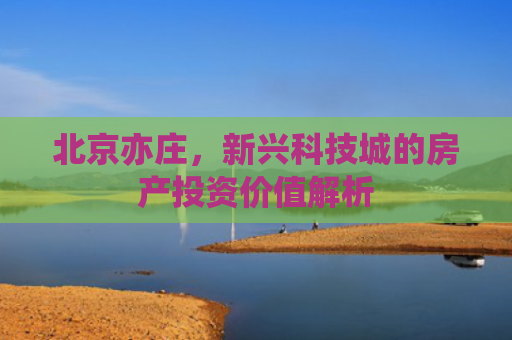 北京亦庄，新兴科技城的房产投资价值解析
