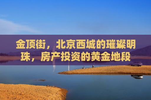 金顶街，北京西城的璀璨明珠，房产投资的黄金地段