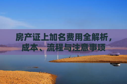 房产证上加名费用全解析，成本、流程与注意事项