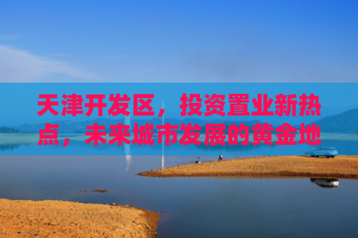 天津开发区，投资置业新热点，未来城市发展的黄金地带