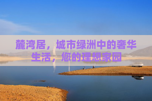 麓湾居，城市绿洲中的奢华生活，您的理想家园