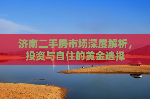 济南二手房市场深度解析，投资与自住的黄金选择