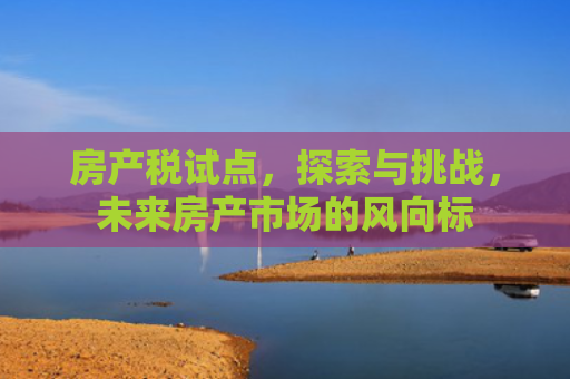 房产税试点，探索与挑战，未来房产市场的风向标