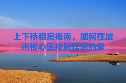 上下桥租房指南，如何在城市核心区找到理想的家
