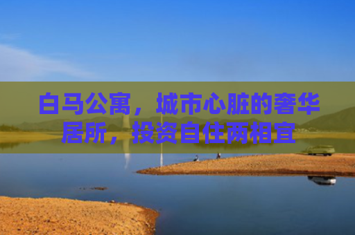 白马公寓，城市心脏的奢华居所，投资自住两相宜