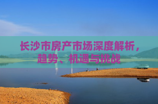 长沙市房产市场深度解析，趋势、机遇与挑战