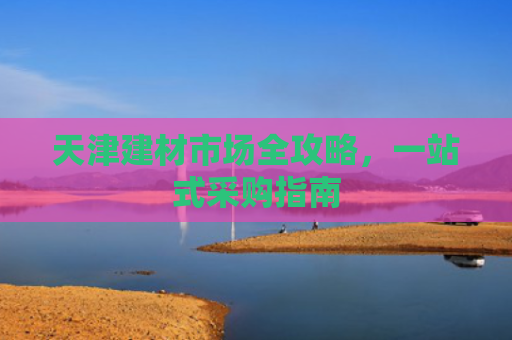 天津建材市场全攻略，一站式采购指南