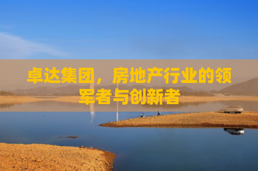 卓达集团，房地产行业的领军者与创新者