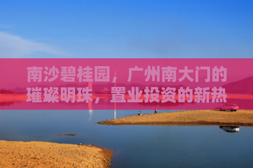 南沙碧桂园，广州南大门的璀璨明珠，置业投资的新热点