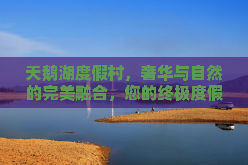 天鹅湖度假村，奢华与自然的完美融合，您的终极度假胜地