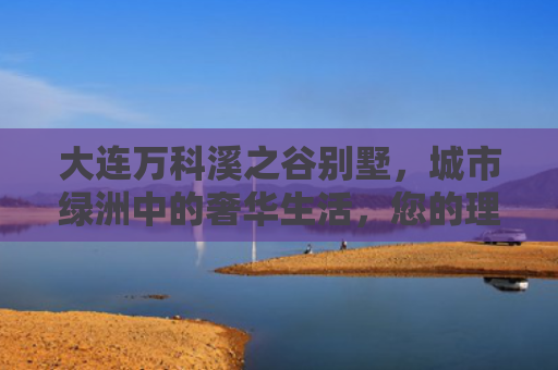 大连万科溪之谷别墅，城市绿洲中的奢华生活，您的理想家园