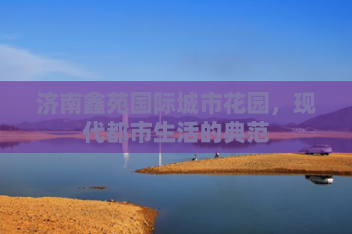 济南鑫苑国际城市花园，现代都市生活的典范