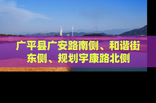 广平县广安路南侧、和谐街东侧、规划宇康路北侧