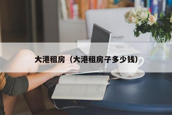 大港租房（大港租房子多少钱）