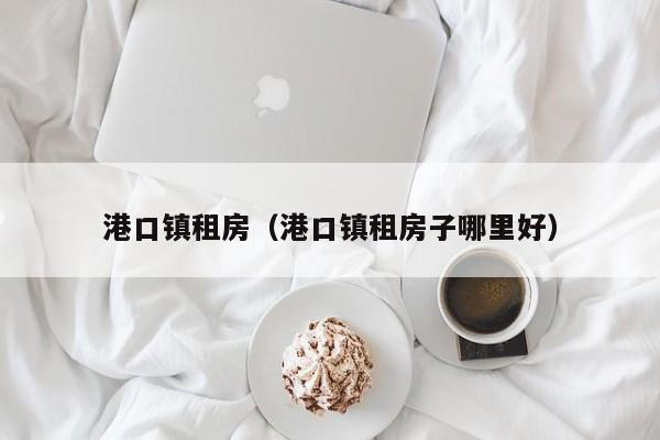 港口镇租房（港口镇租房子哪里好）