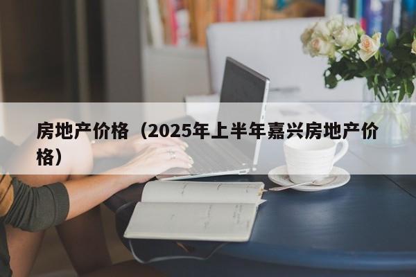 房地产价格（2025年上半年嘉兴房地产价格）