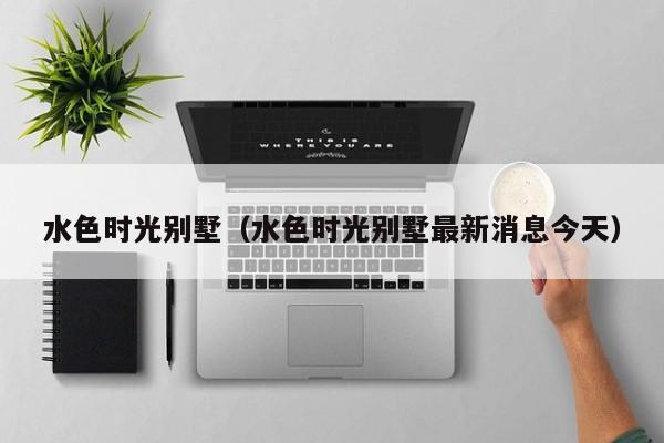水色时光别墅（水色时光别墅最新消息今天）