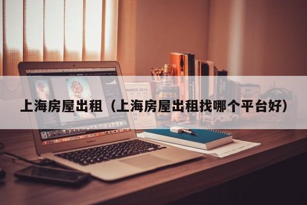 上海房屋出租（上海房屋出租找哪个平台好）