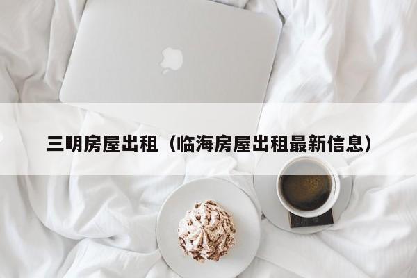 三明房屋出租（临海房屋出租最新信息）